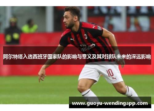 阿尔特塔入选西班牙国家队的影响与意义及其对球队未来的深远影响