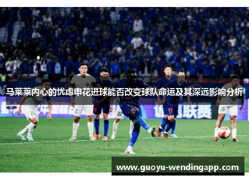 马莱莱内心的忧虑申花进球能否改变球队命运及其深远影响分析