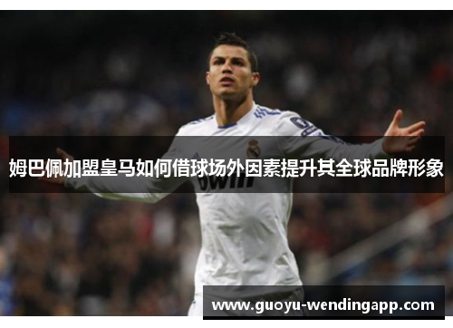 姆巴佩加盟皇马如何借球场外因素提升其全球品牌形象