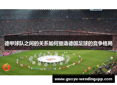 德甲球队之间的关系如何塑造德国足球的竞争格局