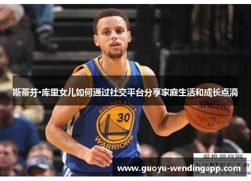 斯蒂芬·库里女儿如何通过社交平台分享家庭生活和成长点滴