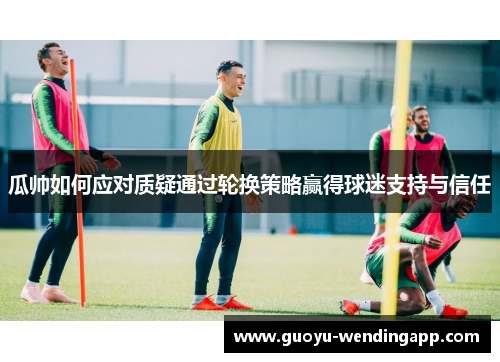 瓜帅如何应对质疑通过轮换策略赢得球迷支持与信任