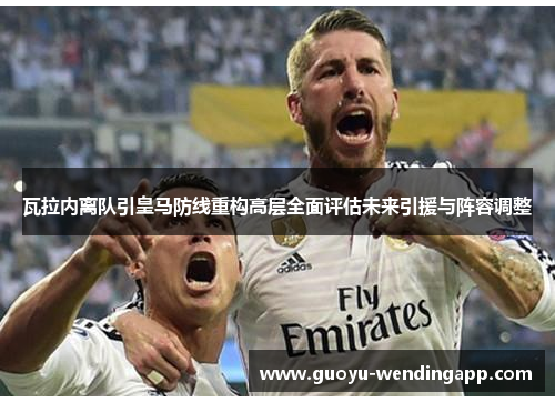 瓦拉内离队引皇马防线重构高层全面评估未来引援与阵容调整