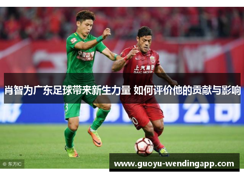 肖智为广东足球带来新生力量 如何评价他的贡献与影响 肖智为广东足球带来新生力量 如何评价他的贡献与影响