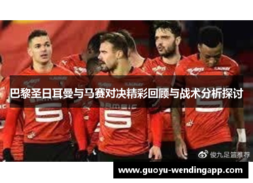 巴黎圣日耳曼与马赛对决精彩回顾与战术分析探讨 巴黎圣日耳曼与马赛对决精彩回顾与战术分析探讨
