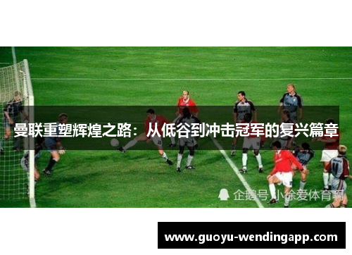 曼联重塑辉煌之路:从低谷到冲击冠军的复兴篇章 曼联重塑辉煌之路:从低谷到冲击冠军的复兴篇章