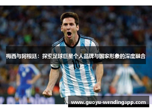 梅西与阿根廷：探索足球巨星个人品牌与国家形象的深度融合