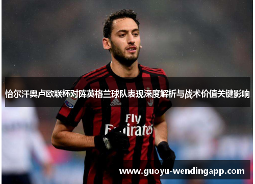 恰尔汗奥卢欧联杯对阵英格兰球队表现深度解析与战术价值关键影响 恰尔汗奥卢欧联杯对阵英格兰球队表现深度解析与战术价值关键影响