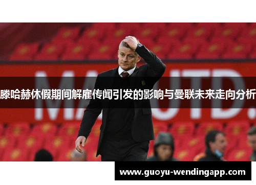 滕哈赫休假期间解雇传闻引发的影响与曼联未来走向分析