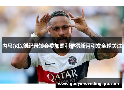 内马尔以创纪录转会费加盟利雅得新月引发全球关注 内马尔以创纪录转会费加盟利雅得新月引发全球关注