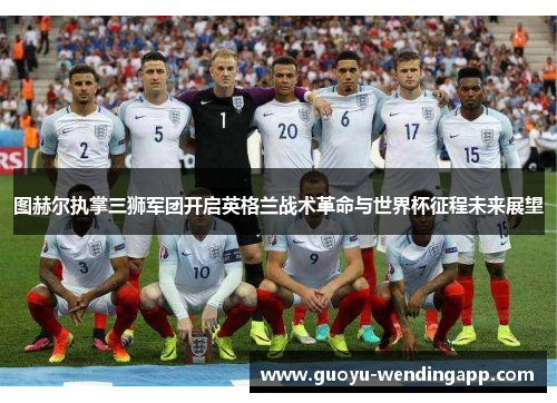 图赫尔执掌三狮军团开启英格兰战术革命与世界杯征程未来展望 图赫尔执掌三狮军团开启英格兰战术革命与世界杯征程未来展望