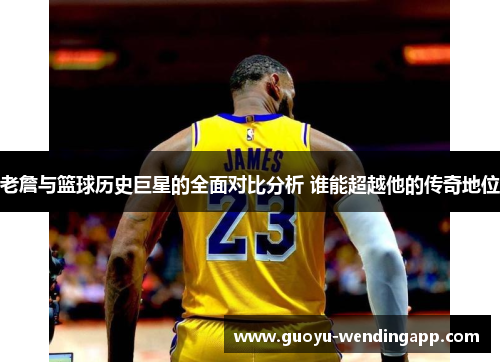 老詹与篮球历史巨星的全面对比分析 谁能超越他的传奇地位